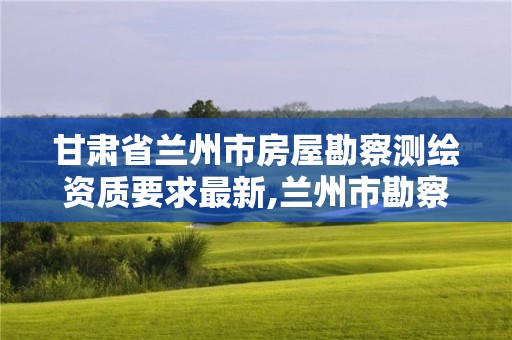 甘肅省蘭州市房屋勘察測繪資質(zhì)要求最新,蘭州市勘察測繪院官網(wǎng)。