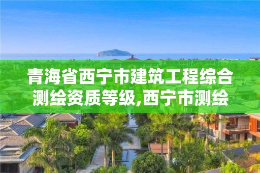 青海省西寧市建筑工程綜合測(cè)繪資質(zhì)等級(jí),西寧市測(cè)繪院在哪里。