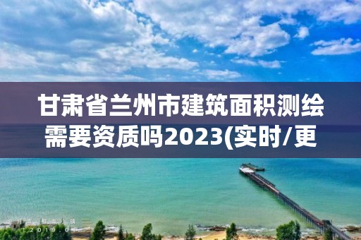 甘肅省蘭州市建筑面積測繪需要資質嗎2023(實時/更新中)