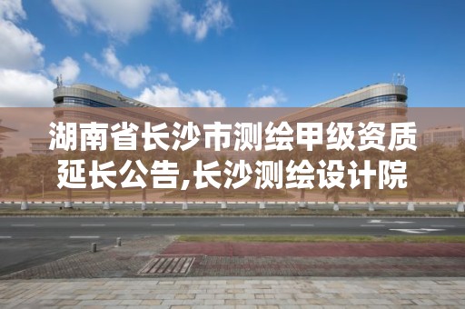 湖南省長沙市測繪甲級資質延長公告,長沙測繪設計院。