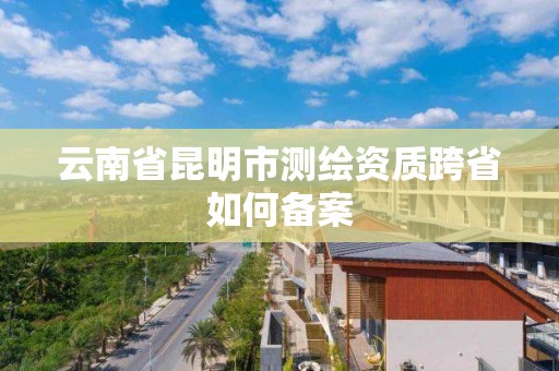 云南省昆明市測繪資質跨省如何備案