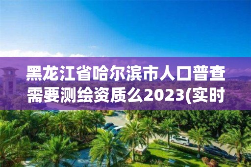 黑龍江省哈爾濱市人口普查需要測繪資質么2023(實時/更新中)