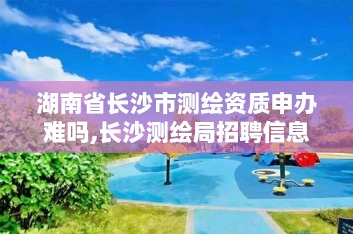 湖南省長沙市測繪資質申辦難嗎,長沙測繪局招聘信息