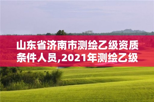 山東省濟(jì)南市測(cè)繪乙級(jí)資質(zhì)條件人員,2021年測(cè)繪乙級(jí)資質(zhì)申報(bào)制度