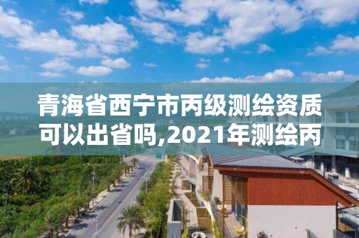 青海省西寧市丙級測繪資質可以出省嗎,2021年測繪丙級資質申報條件