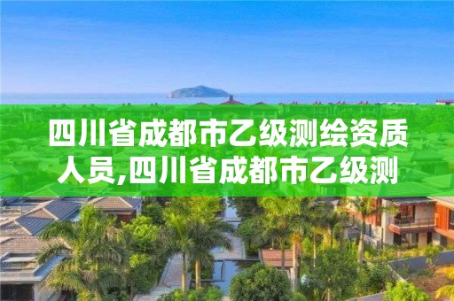 四川省成都市乙級測繪資質人員,四川省成都市乙級測繪資質人員名單公示