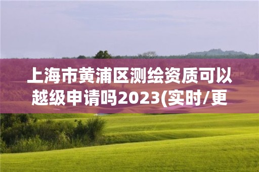 上海市黃浦區測繪資質可以越級申請嗎2023(實時/更新中)