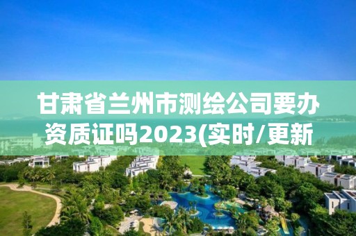 甘肅省蘭州市測繪公司要辦資質證嗎2023(實時/更新中)