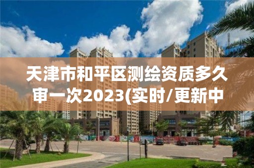 天津市和平區(qū)測(cè)繪資質(zhì)多久審一次2023(實(shí)時(shí)/更新中)