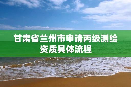 甘肅省蘭州市申請丙級測繪資質具體流程