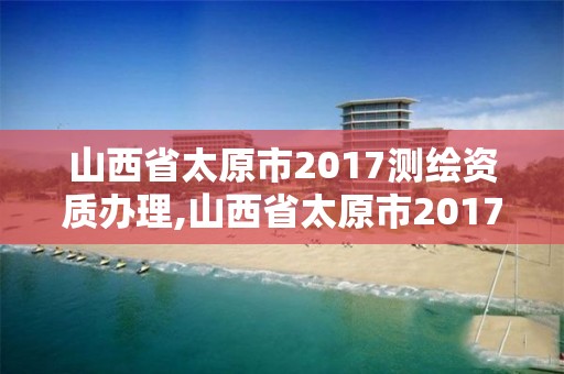 山西省太原市2017測繪資質(zhì)辦理,山西省太原市2017測繪資質(zhì)辦理情況