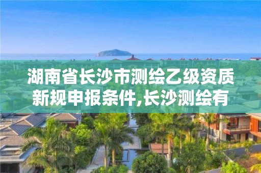 湖南省長沙市測繪乙級資質新規申報條件,長沙測繪有限公司怎么樣。