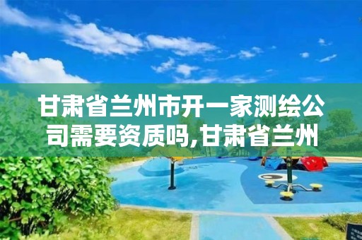 甘肅省蘭州市開一家測繪公司需要資質嗎,甘肅省蘭州市開一家測繪公司需要資質嗎多少錢