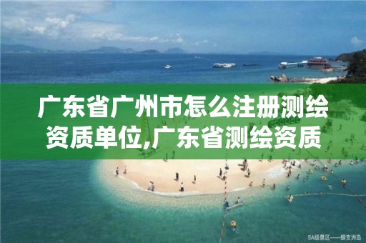 廣東省廣州市怎么注冊測繪資質單位,廣東省測繪資質管理系統