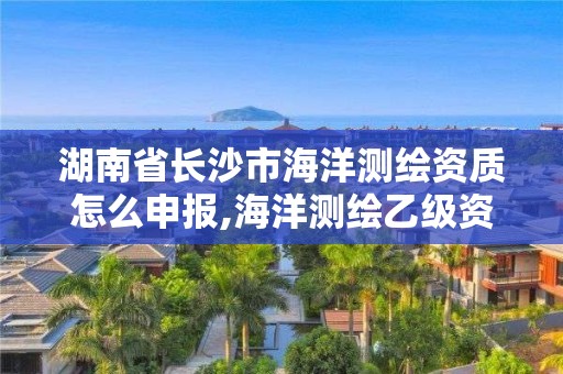 湖南省長沙市海洋測繪資質(zhì)怎么申報,海洋測繪乙級資質(zhì)標(biāo)準(zhǔn)