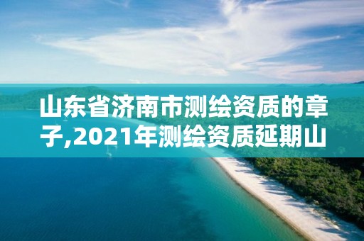 山東省濟南市測繪資質的章子,2021年測繪資質延期山東