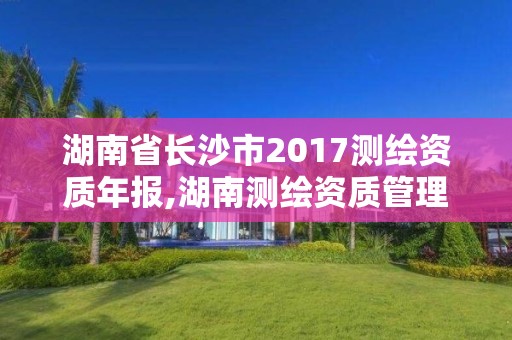 湖南省長沙市2017測繪資質(zhì)年報(bào),湖南測繪資質(zhì)管理