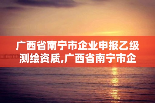 廣西省南寧市企業(yè)申報(bào)乙級(jí)測(cè)繪資質(zhì),廣西省南寧市企業(yè)申報(bào)乙級(jí)測(cè)繪資質(zhì)公示