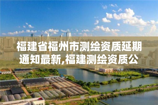 福建省福州市測繪資質延期通知最新,福建測繪資質公司