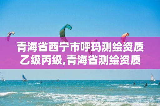 青海省西寧市呼瑪測繪資質乙級丙級,青海省測繪資質延期公告