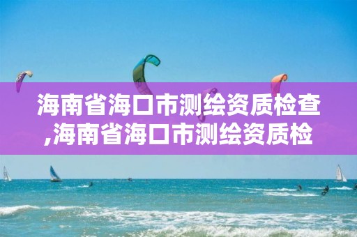 海南省海口市測繪資質檢查,海南省海口市測繪資質檢查機構名單