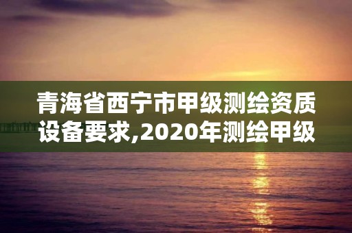 青海省西寧市甲級測繪資質設備要求,2020年測繪甲級資質條件