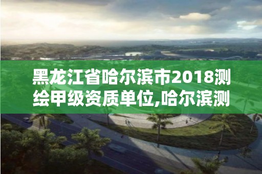 黑龍江省哈爾濱市2018測繪甲級資質單位,哈爾濱測繪院地址