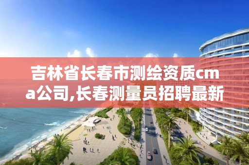 吉林省長春市測繪資質(zhì)cma公司,長春測量員招聘最新信息