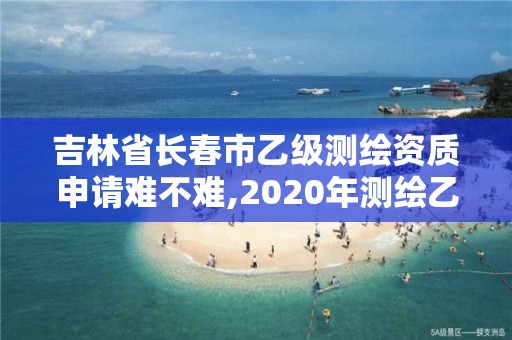 吉林省長春市乙級測繪資質申請難不難,2020年測繪乙級資質申報條件