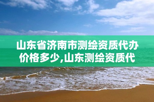 山東省濟南市測繪資質代辦價格多少,山東測繪資質代理