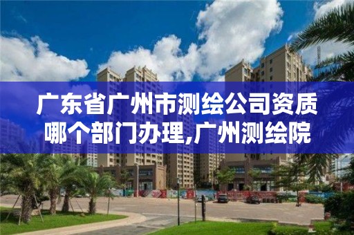 廣東省廣州市測繪公司資質哪個部門辦理,廣州測繪院是什么單位