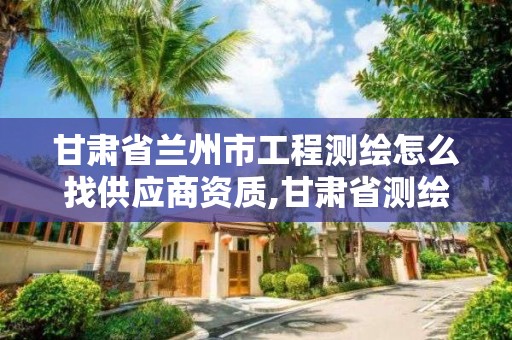 甘肅省蘭州市工程測繪怎么找供應商資質,甘肅省測繪資質管理平臺