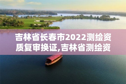 吉林省長春市2022測繪資質(zhì)復(fù)審換證,吉林省測繪資質(zhì)管理平臺