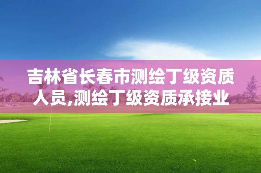 吉林省長春市測繪丁級資質人員,測繪丁級資質承接業務范圍