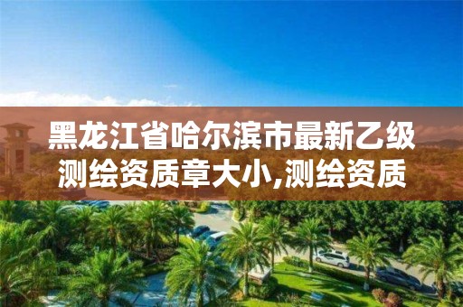 黑龍江省哈爾濱市最新乙級測繪資質章大小,測繪資質乙級是什么