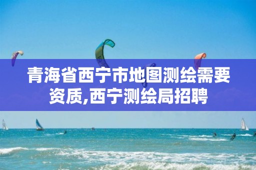 青海省西寧市地圖測繪需要資質,西寧測繪局招聘