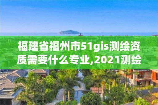 福建省福州市51gis測繪資質需要什么專業,2021測繪資質延期公告福建省