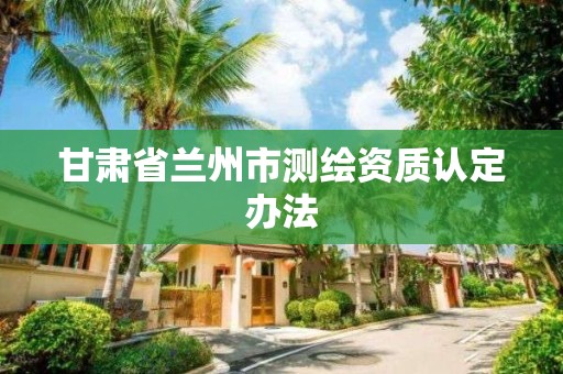 甘肅省蘭州市測繪資質認定辦法