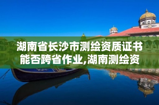 湖南省長沙市測繪資質證書能否跨省作業(yè),湖南測繪資質管理。