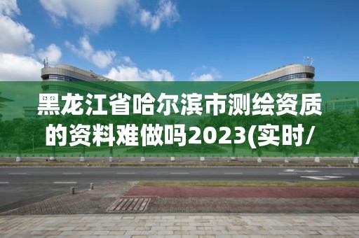 黑龍江省哈爾濱市測繪資質的資料難做嗎2023(實時/更新中)