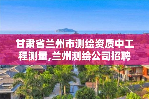 甘肅省蘭州市測繪資質中工程測量,蘭州測繪公司招聘信息