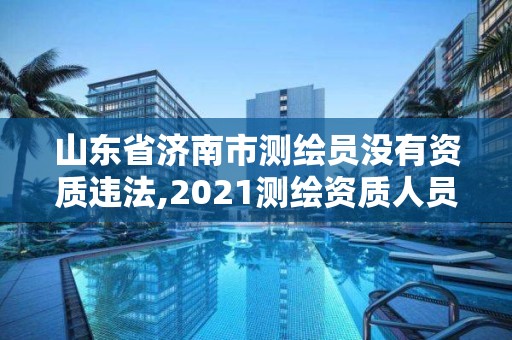 山東省濟南市測繪員沒有資質違法,2021測繪資質人員要求