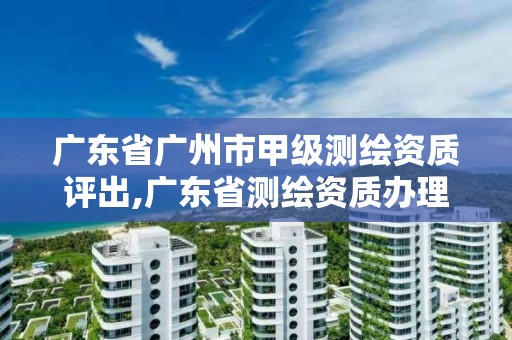 廣東省廣州市甲級測繪資質評出,廣東省測繪資質辦理流程