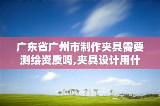 廣東省廣州市制作夾具需要測(cè)繪資質(zhì)嗎,夾具設(shè)計(jì)用什么軟件