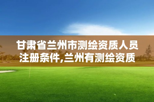 甘肅省蘭州市測繪資質人員注冊條件,蘭州有測繪資質的公司有