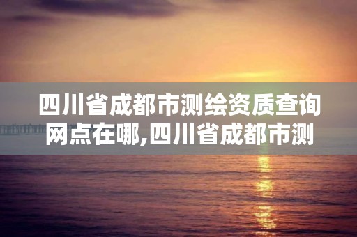 四川省成都市測繪資質查詢網點在哪,四川省成都市測繪資質查詢網點在哪里。