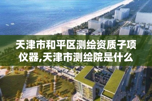 天津市和平區測繪資質子項儀器,天津市測繪院是什么單位性質