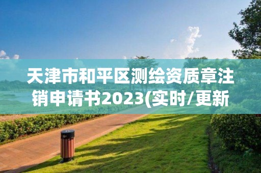 天津市和平區測繪資質章注銷申請書2023(實時/更新中)