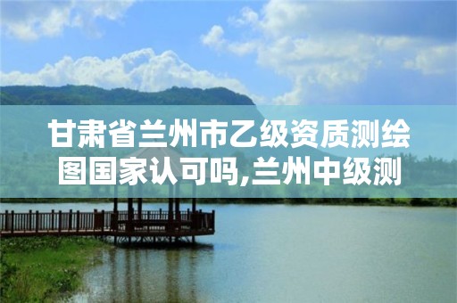 甘肅省蘭州市乙級資質測繪圖國家認可嗎,蘭州中級測繪工程師招聘