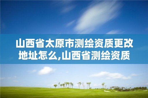 山西省太原市測繪資質更改地址怎么,山西省測繪資質延期公告